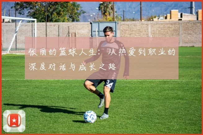 张丽的篮球人生：从热爱到职业的深度对话与成长之路