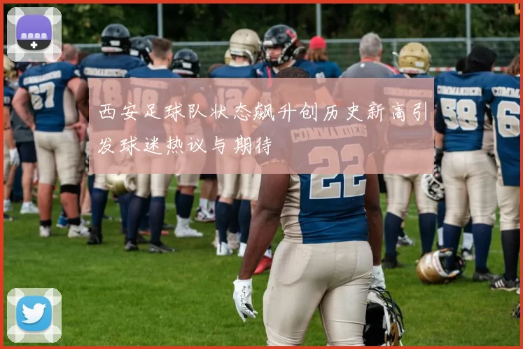 西安足球队状态飙升创历史新高引发球迷热议与期待