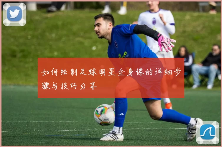 如何绘制足球明星全身像的详细步骤与技巧分享
