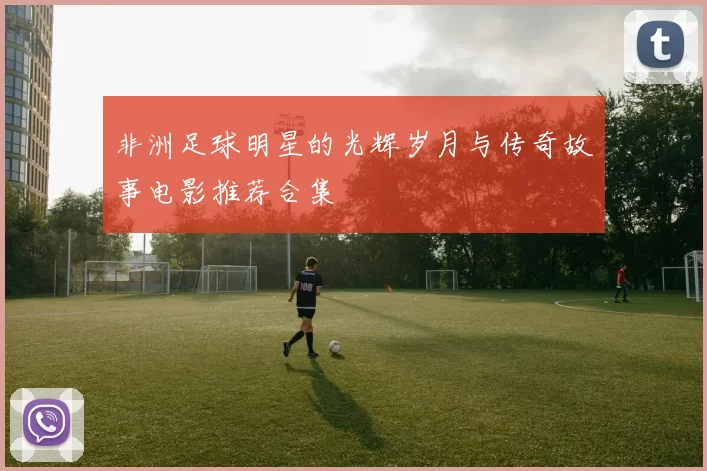 非洲足球明星的光辉岁月与传奇故事电影推荐合集