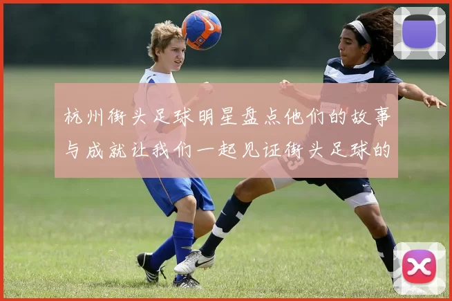 杭州街头足球明星盘点他们的故事与成就让我们一起见证街头足球的魅力
