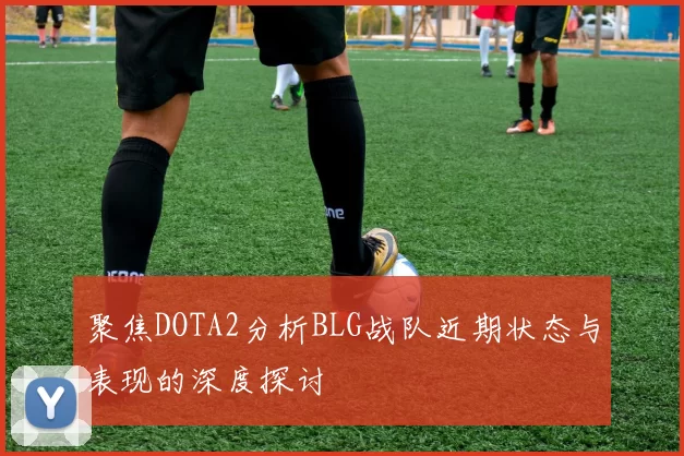 聚焦DOTA2分析BLG战队近期状态与表现的深度探讨