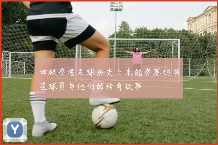 回顾香港足球历史上未能参赛的明星球员与他们的传奇故事