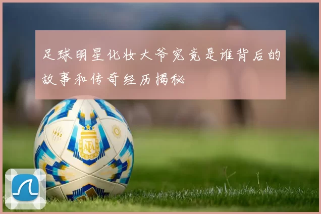 足球明星化妆大爷究竟是谁背后的故事和传奇经历揭秘