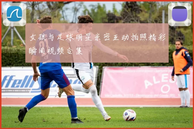 女孩与足球明星亲密互动拍照精彩瞬间视频合集