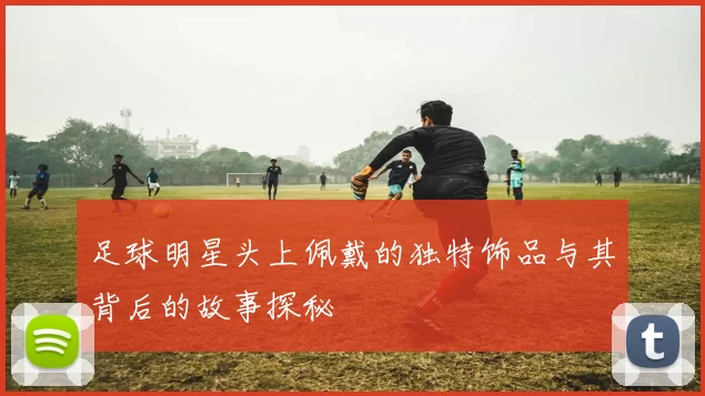 足球明星头上佩戴的独特饰品与其背后的故事探秘