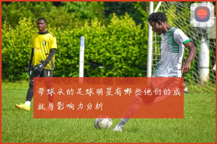 带球衣的足球明星有哪些他们的成就与影响力分析