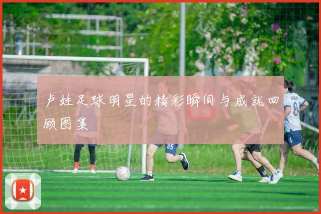 卢姓足球明星的精彩瞬间与成就回顾图集