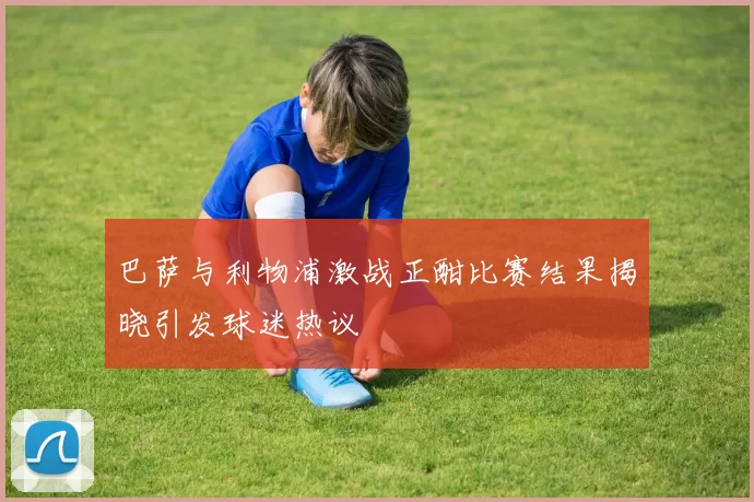巴萨与利物浦激战正酣比赛结果揭晓引发球迷热议