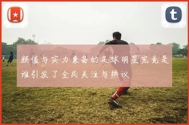 颜值与实力兼备的足球明星究竟是谁引发了全民关注与热议
