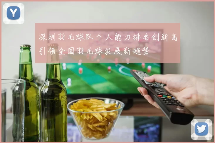 深圳羽毛球队个人能力排名创新高引领全国羽毛球发展新趋势