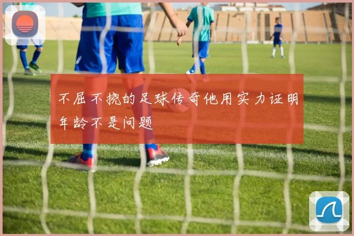 不屈不挠的足球传奇他用实力证明年龄不是问题