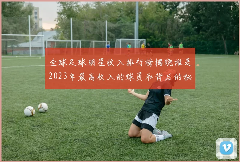 全球足球明星收入排行榜揭晓谁是2023年最高收入的球员和背后的秘密