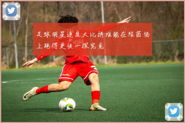 足球明星速度大比拼谁能在绿茵场上跑得更快一探究竟