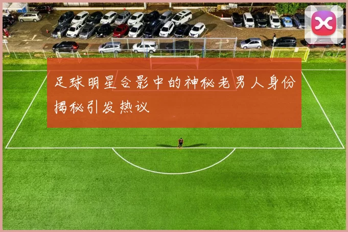 足球明星合影中的神秘老男人身份揭秘引发热议