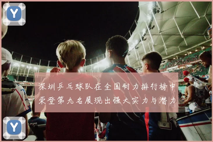 深圳乒乓球队在全国耐力排行榜中荣登第九名展现出强大实力与潜力