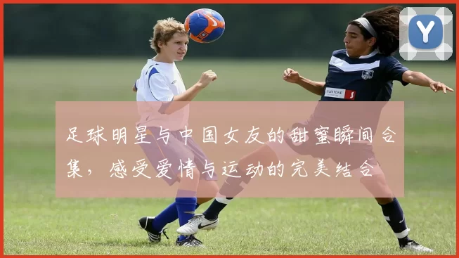 足球明星与中国女友的甜蜜瞬间合集，感受爱情与运动的完美结合