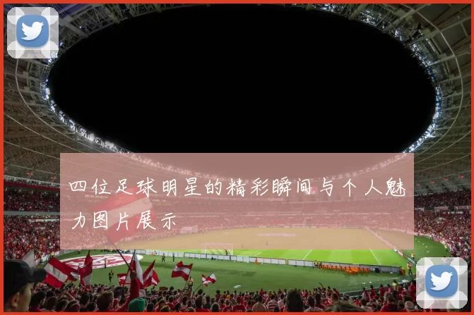 四位足球明星的精彩瞬间与个人魅力图片展示