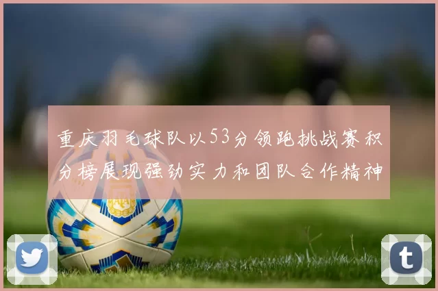 重庆羽毛球队以53分领跑挑战赛积分榜展现强劲实力和团队合作精神
