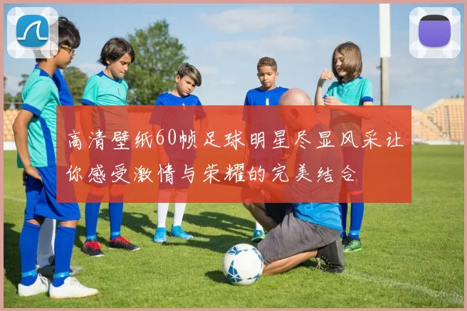 高清壁纸60帧足球明星尽显风采让你感受激情与荣耀的完美结合