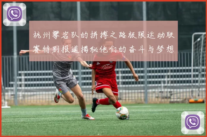 杭州攀岩队的拼搏之路极限运动联赛特别报道揭秘他们的奋斗与梦想