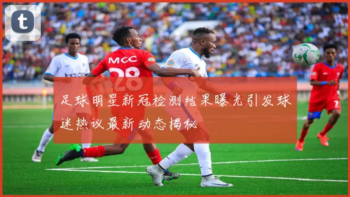 足球明星新冠检测结果曝光引发球迷热议最新动态揭秘