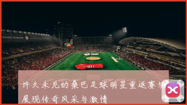 许久未见的桑巴足球明星重返赛场展现传奇风采与激情