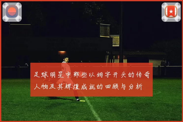 足球明星中那些以姆字开头的传奇人物及其辉煌成就的回顾与分析