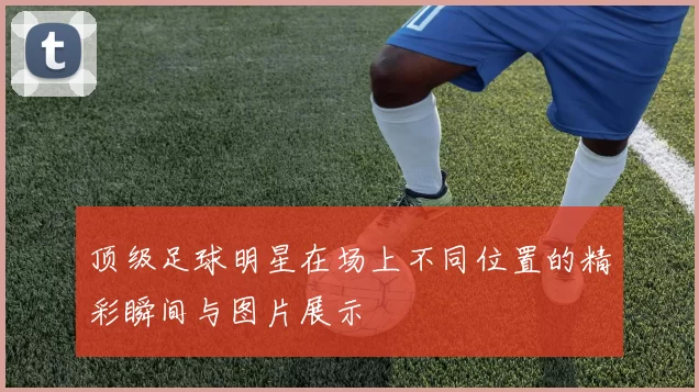 顶级足球明星在场上不同位置的精彩瞬间与图片展示