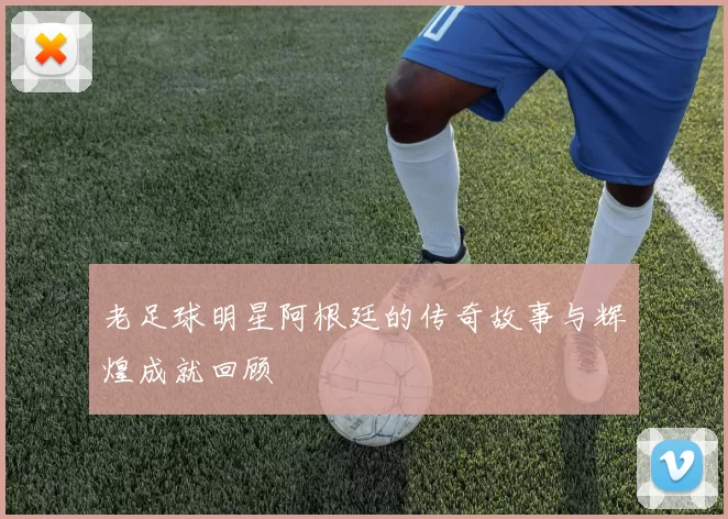 老足球明星阿根廷的传奇故事与辉煌成就回顾