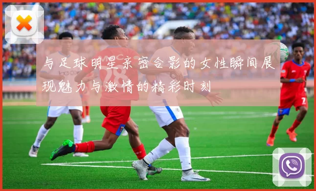 与足球明星亲密合影的女性瞬间展现魅力与激情的精彩时刻