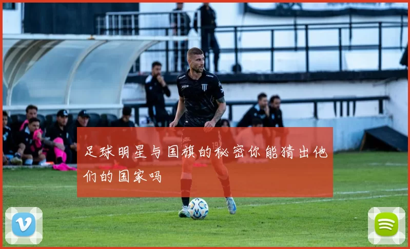足球明星与国旗的秘密你能猜出他们的国家吗