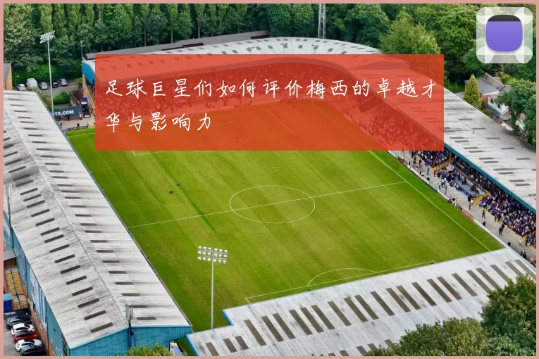 足球巨星们如何评价梅西的卓越才华与影响力
