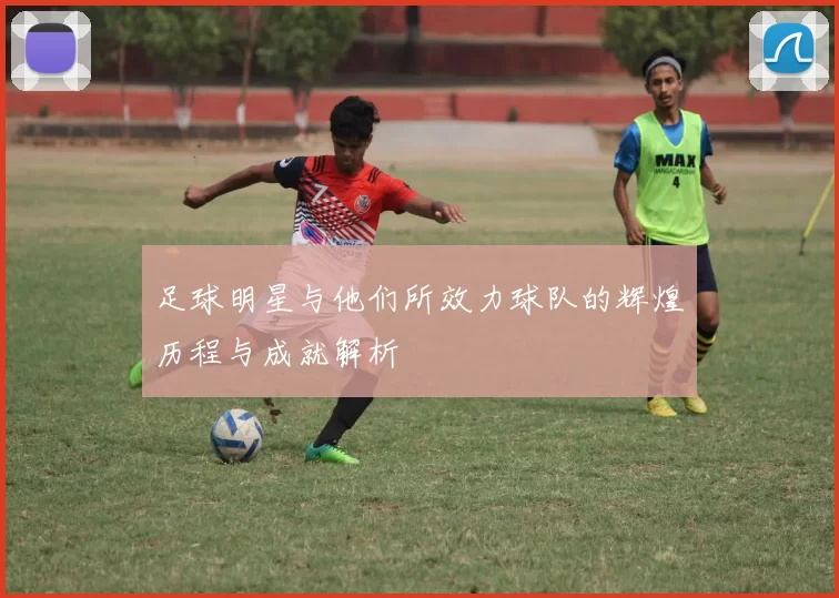 足球明星与他们所效力球队的辉煌历程与成就解析