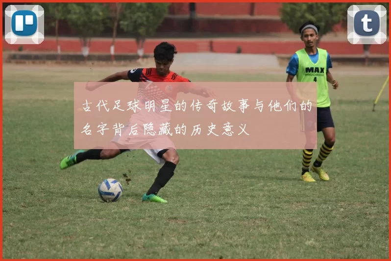 古代足球明星的传奇故事与他们的名字背后隐藏的历史意义