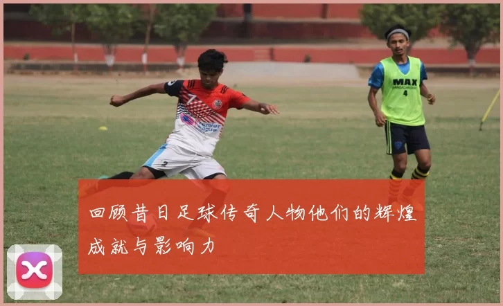 回顾昔日足球传奇人物他们的辉煌成就与影响力