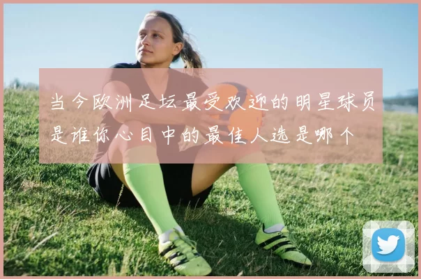 当今欧洲足坛最受欢迎的明星球员是谁你心目中的最佳人选是哪个