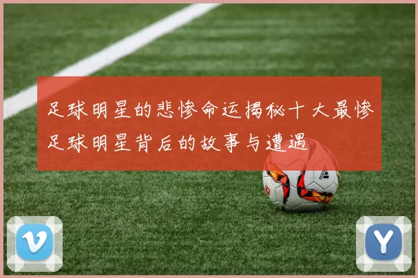 足球明星的悲惨命运揭秘十大最惨足球明星背后的故事与遭遇