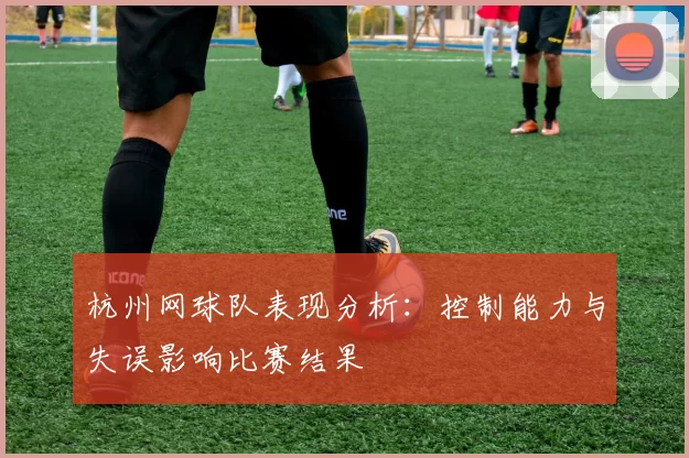 杭州网球队表现分析：控制能力与失误影响比赛结果
