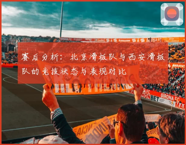赛后分析：北京滑板队与西安滑板队的竞技状态与表现对比