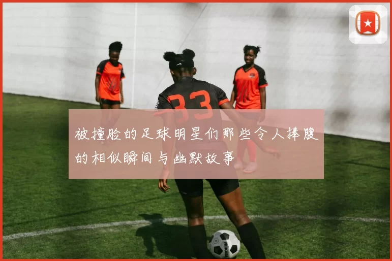 被撞脸的足球明星们那些令人捧腹的相似瞬间与幽默故事