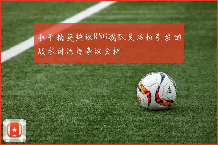 和平精英热议RNG战队灵活性引发的战术讨论与争议分析