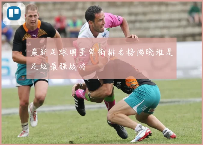 最新足球明星军衔排名榜揭晓谁是足坛最强战将