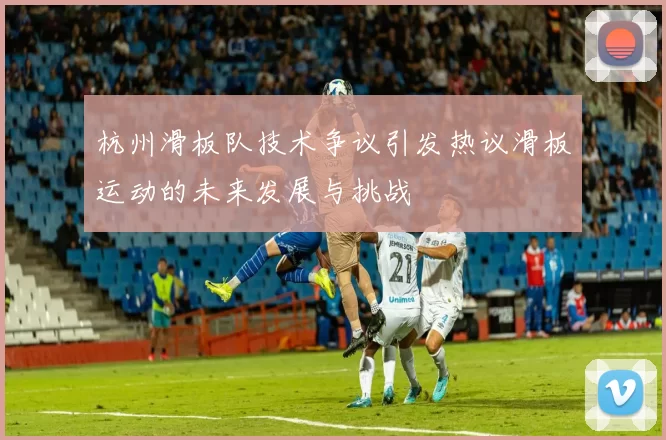 杭州滑板队技术争议引发热议滑板运动的未来发展与挑战