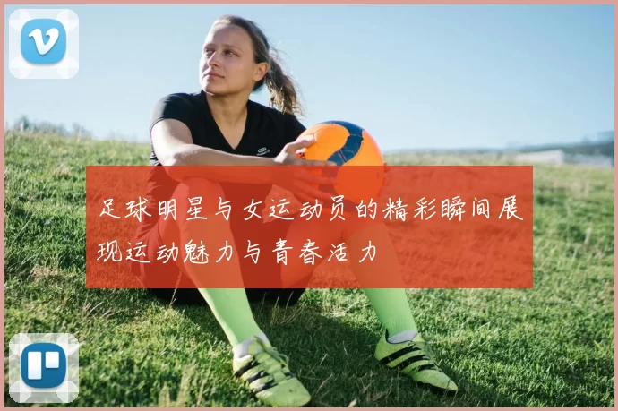 足球明星与女运动员的精彩瞬间展现运动魅力与青春活力