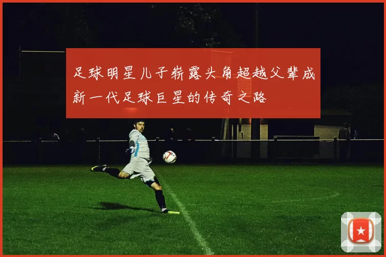 足球明星儿子崭露头角超越父辈成新一代足球巨星的传奇之路