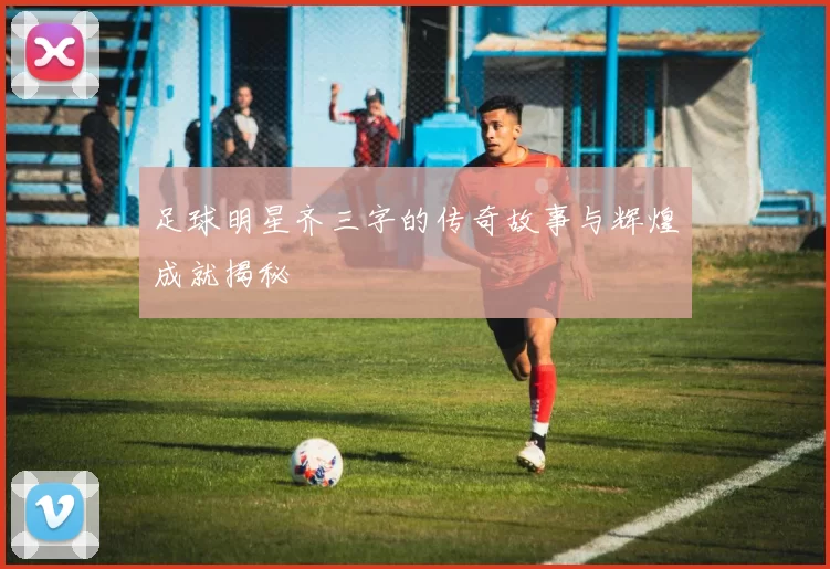 足球明星齐三字的传奇故事与辉煌成就揭秘