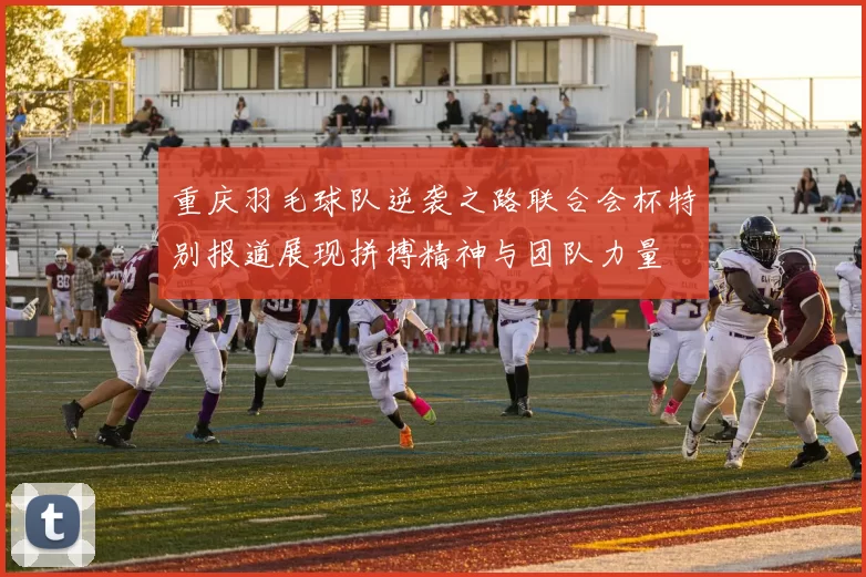 重庆羽毛球队逆袭之路联合会杯特别报道展现拼搏精神与团队力量
