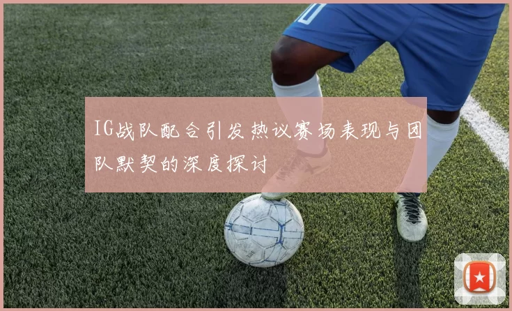 IG战队配合引发热议赛场表现与团队默契的深度探讨