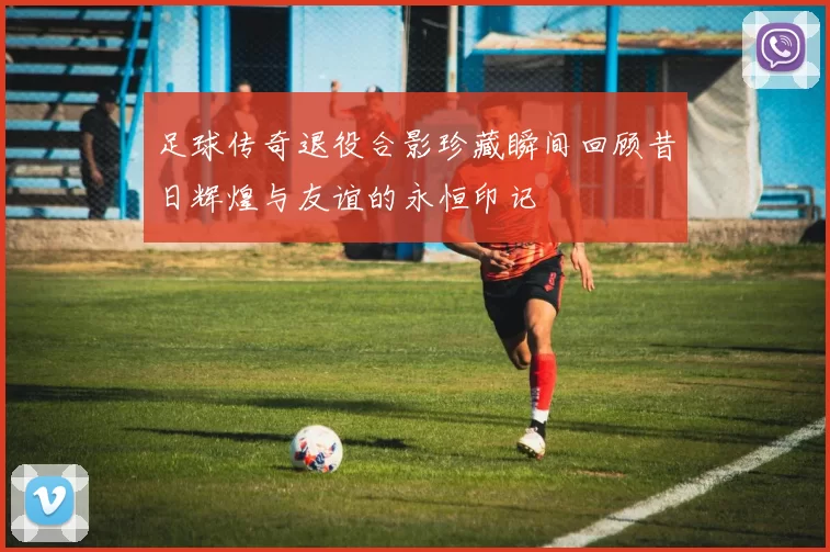 足球传奇退役合影珍藏瞬间回顾昔日辉煌与友谊的永恒印记